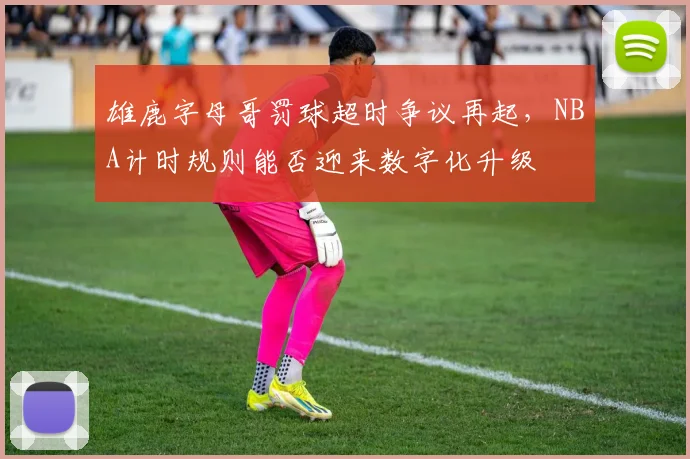 雄鹿字母哥罚球超时争议再起，NBA计时规则能否迎来数字化升级